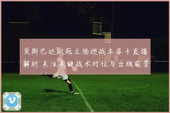 莫斯巴达欧冠主场迎战本菲卡直播解析 关注关键战术对位与出线前景
