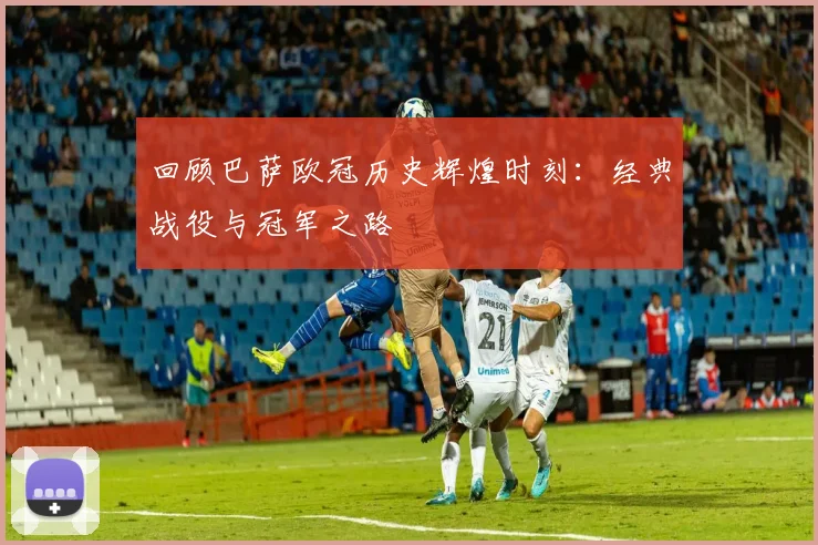 回顾巴萨欧冠历史辉煌时刻：经典战役与冠军之路