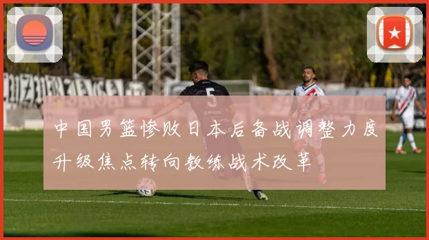 中国男篮惨败日本后备战调整力度升级焦点转向教练战术改革