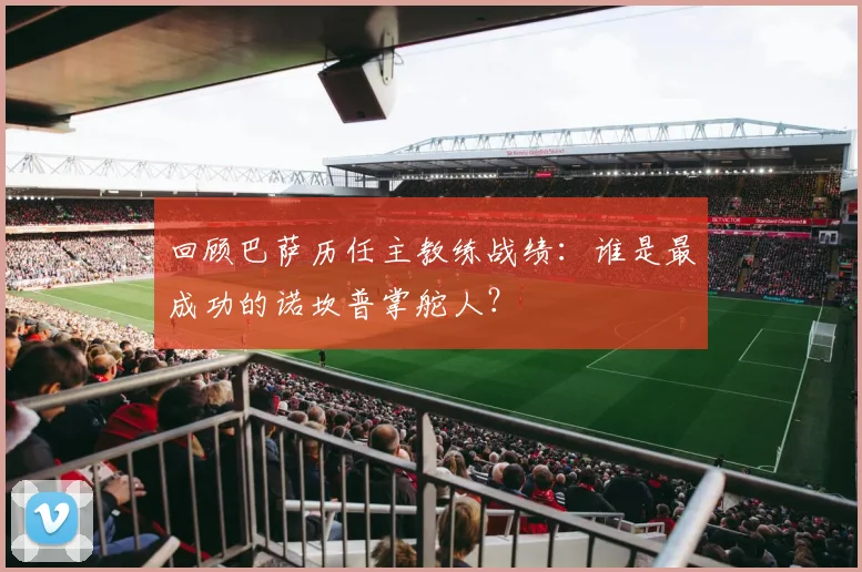 回顾巴萨历任主教练战绩:谁是最成功的诺坎普掌舵人?