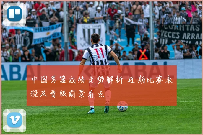 中国男篮成绩走势解析 近期比赛表现及晋级前景看点